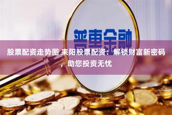 股票配资走势图 耒阳股票配资：解锁财富新密码，助您投资无忧