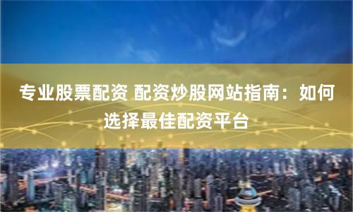 专业股票配资 配资炒股网站指南：如何选择最佳配资平台