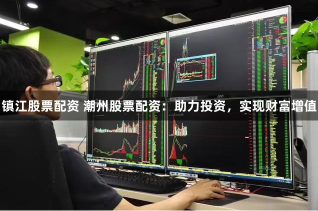 镇江股票配资 潮州股票配资：助力投资，实现财富增值