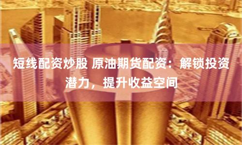 短线配资炒股 原油期货配资：解锁投资潜力，提升收益空间