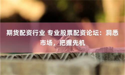 期货配资行业 专业股票配资论坛：洞悉市场，把握先机