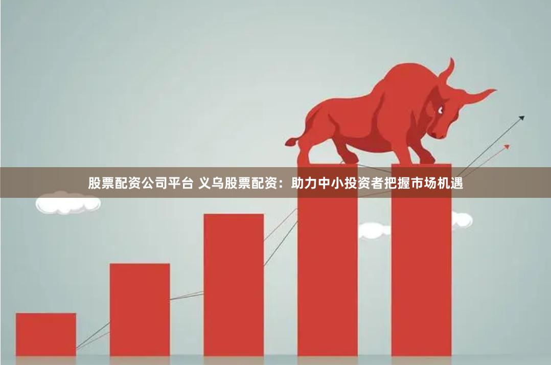 股票配资公司平台 义乌股票配资：助力中小投资者把握市场机遇