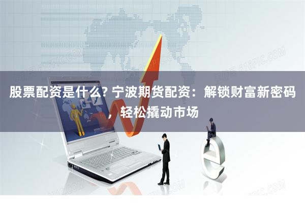 股票配资是什么? 宁波期货配资：解锁财富新密码，轻松撬动市场