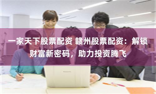 一家天下股票配资 赣州股票配资：解锁财富新密码，助力投资腾飞