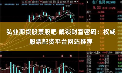 弘业期货股票股吧 解锁财富密码：权威股票配资平台网站推荐