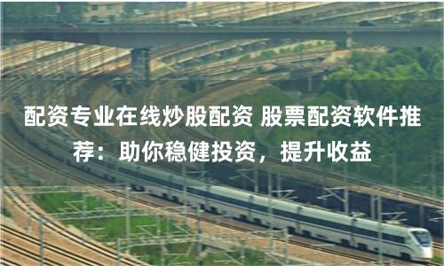 配资专业在线炒股配资 股票配资软件推荐：助你稳健投资，提升收益