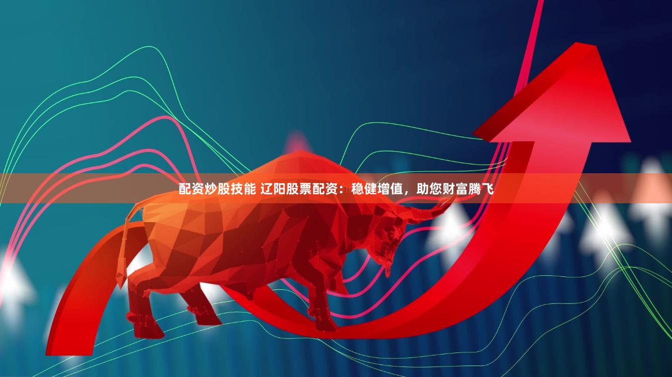 配资炒股技能 辽阳股票配资：稳健增值，助您财富腾飞