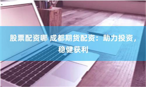 股票配资哪 成都期货配资：助力投资，稳健获利