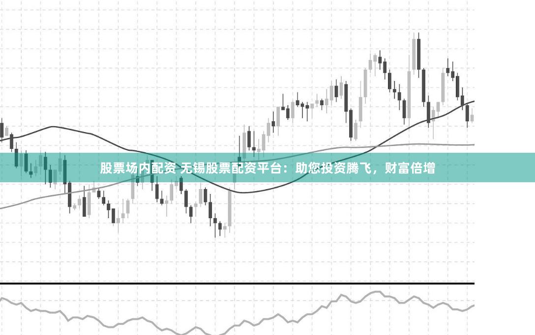 股票场内配资 无锡股票配资平台：助您投资腾飞，财富倍增