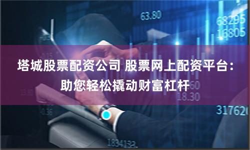 塔城股票配资公司 股票网上配资平台：助您轻松撬动财富杠杆