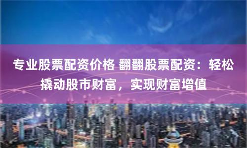 专业股票配资价格 翻翻股票配资：轻松撬动股市财富，实现财富增值