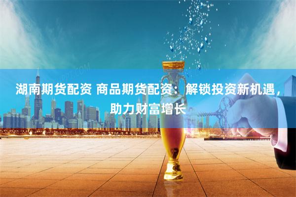 湖南期货配资 商品期货配资：解锁投资新机遇，助力财富增长