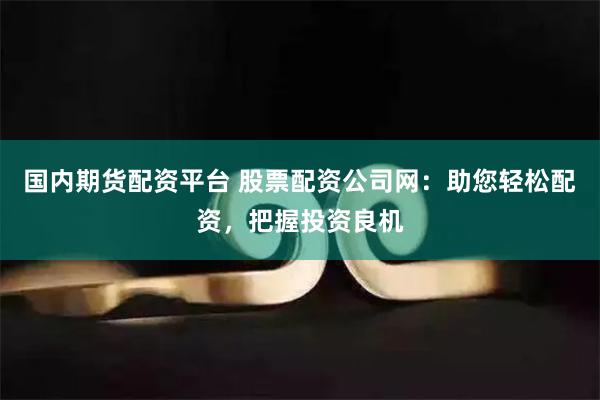 国内期货配资平台 股票配资公司网：助您轻松配资，把握投资良机