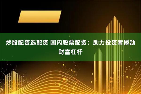炒股配资选配资 国内股票配资：助力投资者撬动财富杠杆