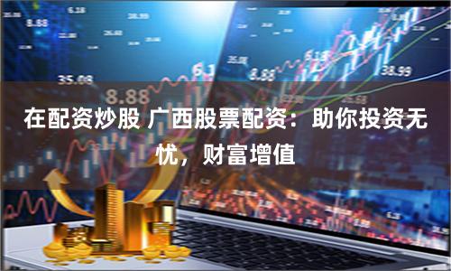 在配资炒股 广西股票配资:助你投资无忧,财富增值