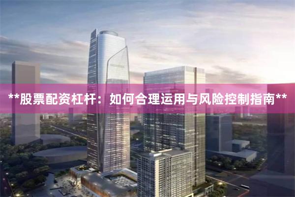 **股票配资杠杆：如何合理运用与风险控制指南**